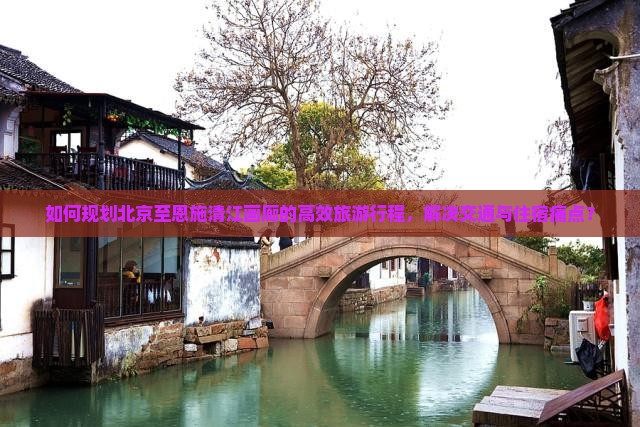 如何规划北京至恩施清江画廊的高效旅游行程，解决交通与住宿痛点？