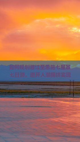 如何规划潜江至恩施七星寨七日游，避开人潮拥挤实现深度游？