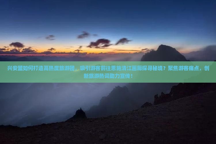 兴安盟如何打造高热度旅游团，吸引游客前往恩施清江画廊探寻秘境？聚焦游客痛点，创新旅游热词助力宣传！
