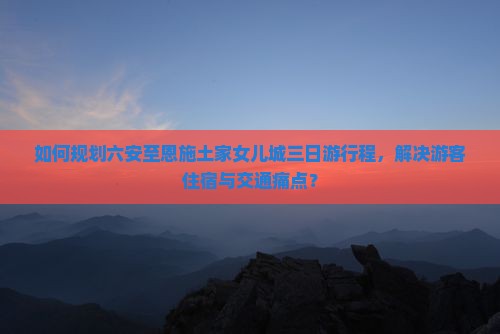 如何规划六安至恩施土家女儿城三日游行程，解决游客住宿与交通痛点？