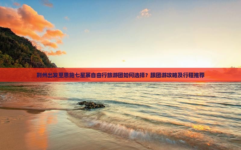 荆州出发至恩施七星寨自由行旅游团如何选择？跟团游攻略及行程推荐