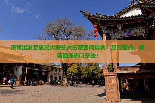 济南出发至恩施大峡谷六日游如何规划？旅行痛点，解锁最新热门玩法！
