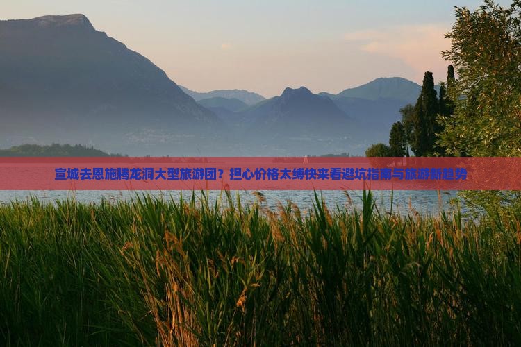 宣城去恩施腾龙洞大型旅游团？担心价格太缚快来看避坑指南与旅游新趋势