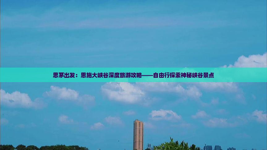 思茅出发：恩施大峡谷深度旅游攻略——自由行探索神秘峡谷景点