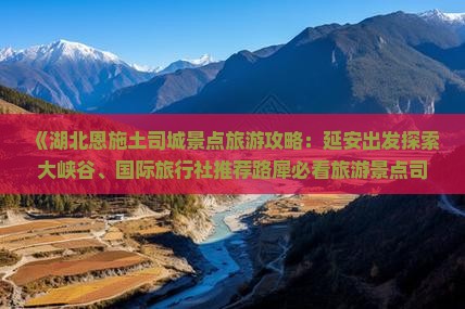 《湖北恩施土司城景点旅游攻略：延安出发探索大峡谷、国际旅行社推荐路犀必看旅游景点司城土司之旅》