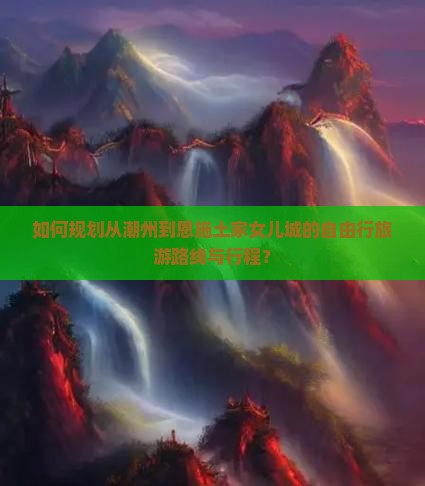 如何规划从潮州到恩施土家女儿城的自由行旅游路线与行程？