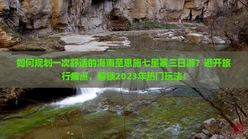 如何规划一次舒适的海南至恩施七星寨三日游？避开旅行痛点，解锁2023年热门玩法！