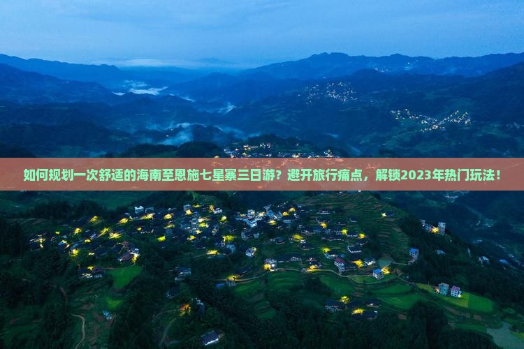 如何规划一次舒适的海南至恩施七星寨三日游？避开旅行痛点，解锁2023年热门玩法！