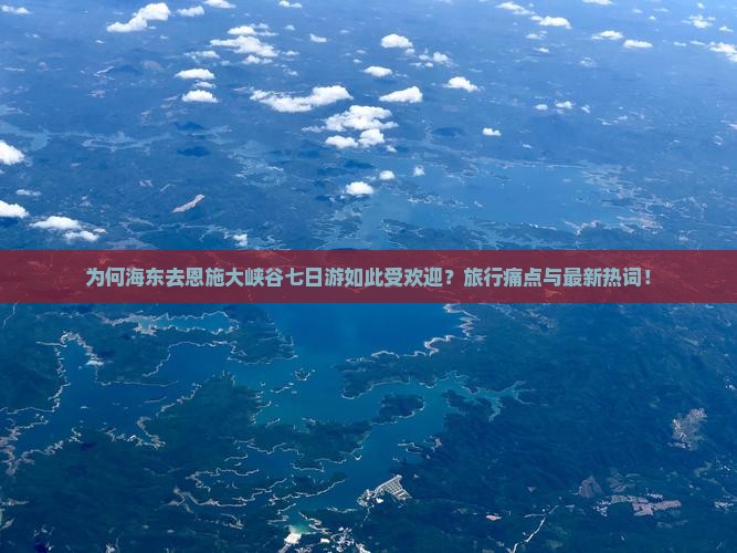 为何海东去恩施大峡谷七日游如此受欢迎？旅行痛点与最新热词！