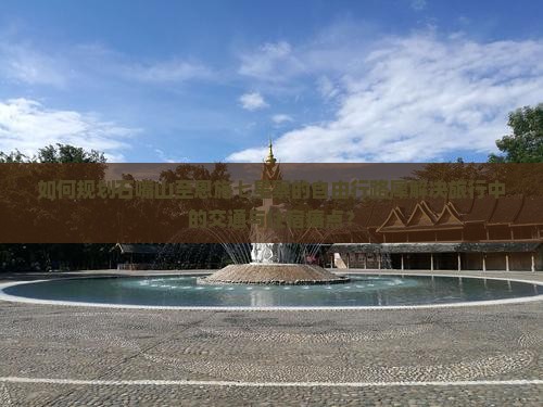 如何规划石嘴山至恩施七星寨的自由行路犀解决旅行中的交通与住宿痛点？