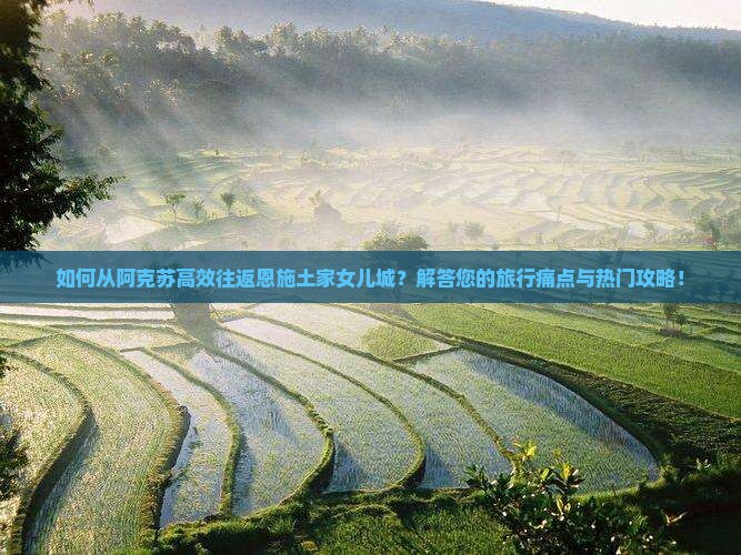 如何从阿克苏高效往返恩施土家女儿城？解答您的旅行痛点与热门攻略！