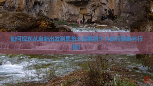 如何规划从阜新出发到恩施七星寨的个人旅行路线与行程？