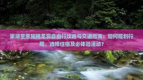 巢湖至恩施腾龙洞自由行攻略与交通指南：如何规划行程、选择住宿及必体验活动？