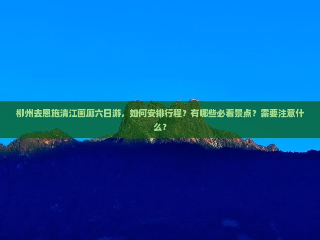柳州去恩施清江画廊六日游，如何安排行程？有哪些必看景点？需要注意什么？