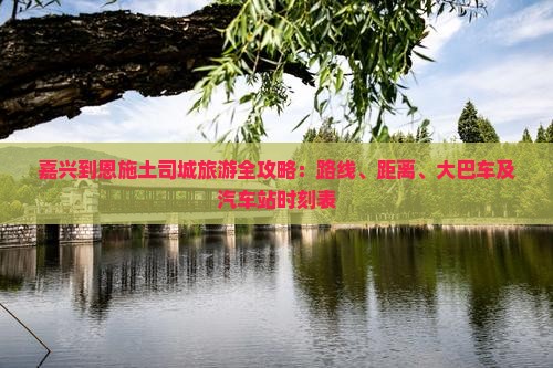 嘉兴到恩施土司城旅游全攻略：路线、距离、大巴车及汽车站时刻表
