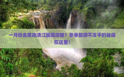 一月份去恩施清江画廊攻略？冬季旅游不冻手的秘籍在这里！
