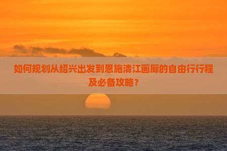 如何规划从绍兴出发到恩施清江画廊的自由行行程及必备攻略？