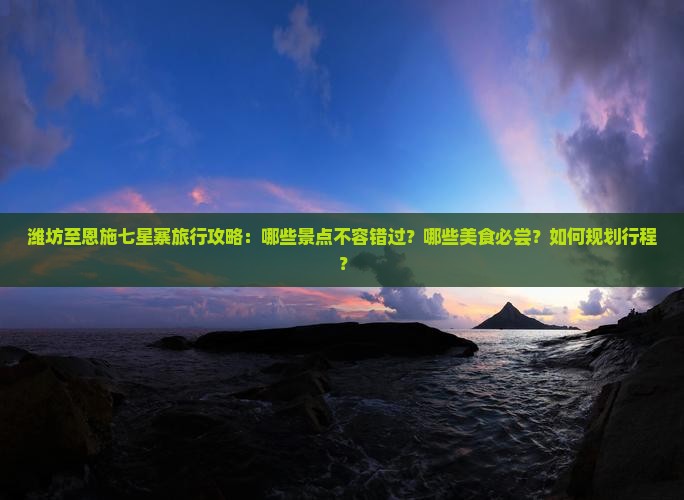 潍坊至恩施七星寨旅行攻略：哪些景点不容错过？哪些美食必尝？如何规划行程？