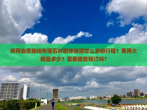 黄冈去恩施梭布垭石林团体旅游怎么安排行程？费用大概是多少？需要提前预订吗？