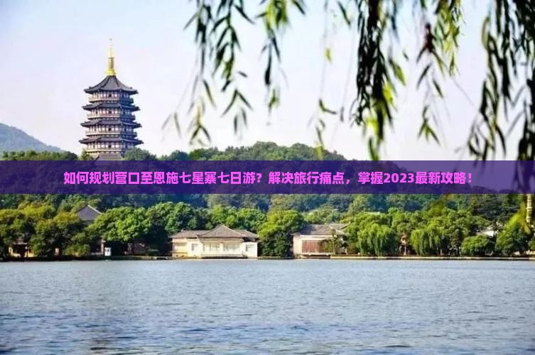 如何规划营口至恩施七星寨七日游？解决旅行痛点，掌握2023最新攻略！