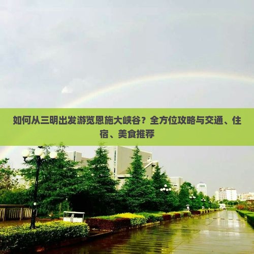 如何从三明出发游览恩施大峡谷？全方位攻略与交通、住宿、美食推荐