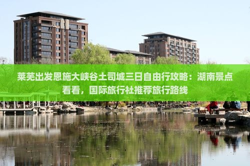 莱芜出发恩施大峡谷土司城三日自由行攻略：湖南景点看看，国际旅行社推荐旅行路线