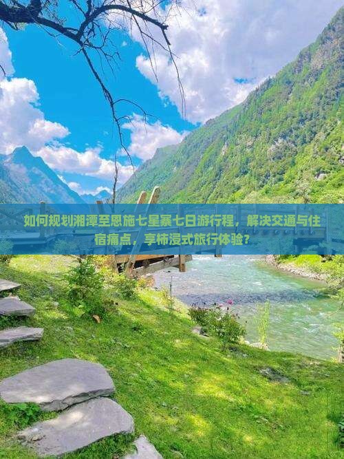 如何规划湘潭至恩施七星寨七日游行程，解决交通与住宿痛点，享柿浸式旅行体验？