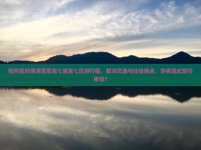 如何规划湘潭至恩施七星寨七日游行程，解决交通与住宿痛点，享柿浸式旅行体验？