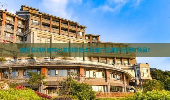 如何规划从榆林出发到恩施土司城六日游的行程与预算？