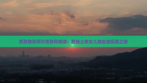 克孜勒苏柯尔克孜风情游：恩施土家女儿城自由探索之旅
