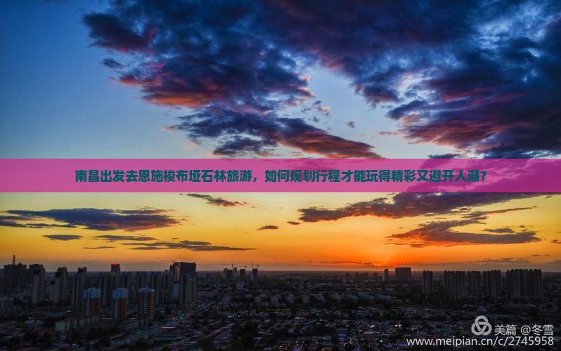 南昌出发去恩施梭布垭石林旅游，如何规划行程才能玩得精彩又避开人潮？