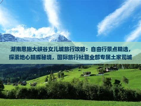 湖南恩施大峡谷女儿城旅行攻略：自由行景点精选，探索地心蝴蝶秘境，国际旅行社营业部专属土家司城旅游体验