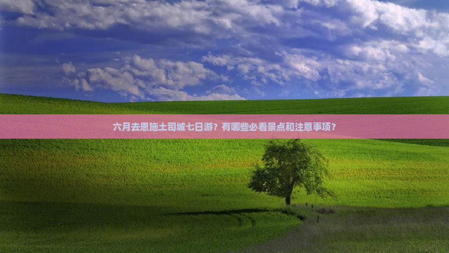 六月去恩施土司城七日游？有哪些必看景点和注意事项？
