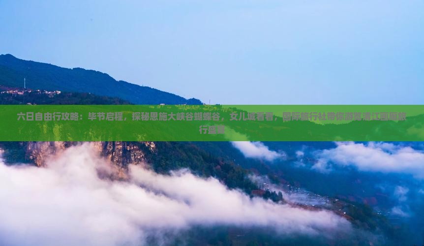 六日自由行攻略：毕节启程，探秘恩施大峡谷蝴蝶谷，女儿城看看，国际旅行社带你游览清江画廊旅行盛宴