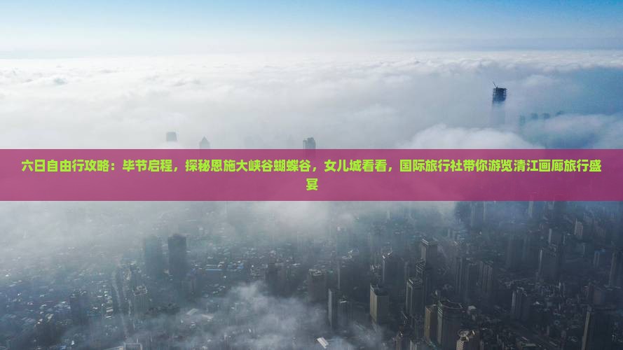 六日自由行攻略：毕节启程，探秘恩施大峡谷蝴蝶谷，女儿城看看，国际旅行社带你游览清江画廊旅行盛宴