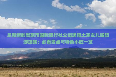 阜新新到恩施市国际旅行社公司恩施土家女儿城旅游攻略：必看景点与特色小吃一览