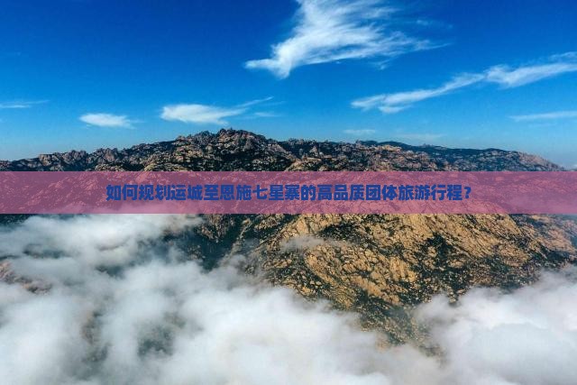 如何规划运城至恩施七星寨的高品质团体旅游行程？