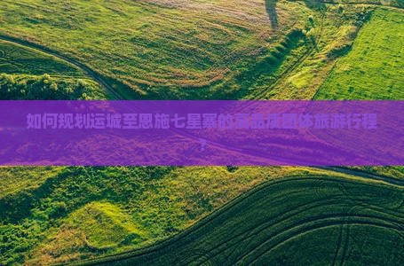如何规划运城至恩施七星寨的高品质团体旅游行程？