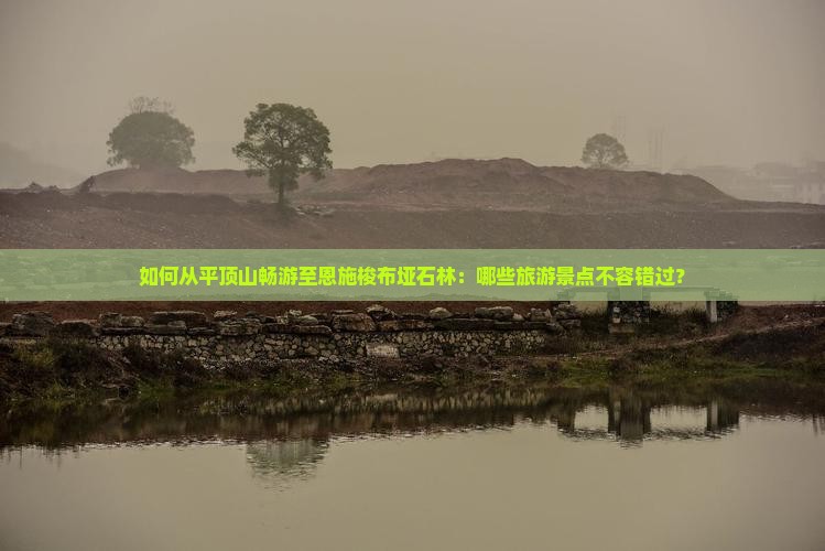 如何从平顶山畅游至恩施梭布垭石林：哪些旅游景点不容错过？