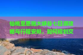 仙桃至恩施大峡谷七日游攻略与行程安排，如何规划交通、住宿与观光？