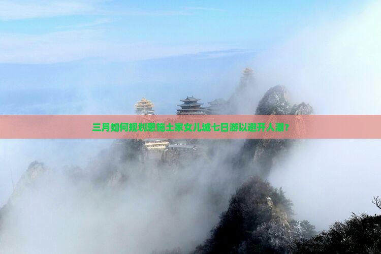 三月如何规划恩施土家女儿城七日游以避开人潮？