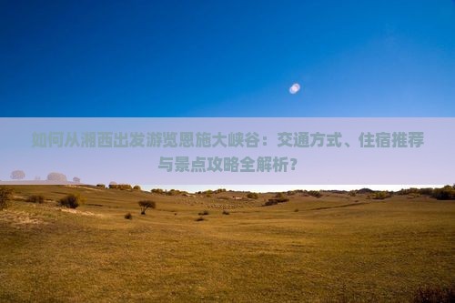 如何从湘西出发游览恩施大峡谷：交通方式、住宿推荐与景点攻略全解析？