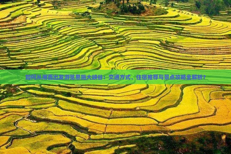 如何从湘西出发游览恩施大峡谷：交通方式、住宿推荐与景点攻略全解析？