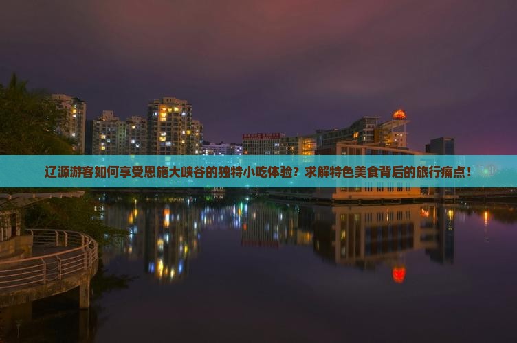 辽源游客如何享受恩施大峡谷的独特小吃体验？求解特色美食背后的旅行痛点！