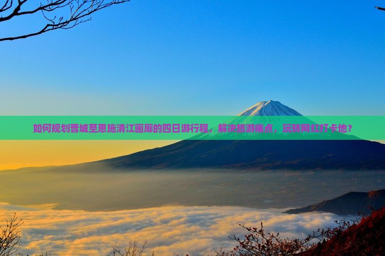 如何规划晋城至恩施清江画廊的四日游行程，解决旅游痛点，玩转网红打卡地？