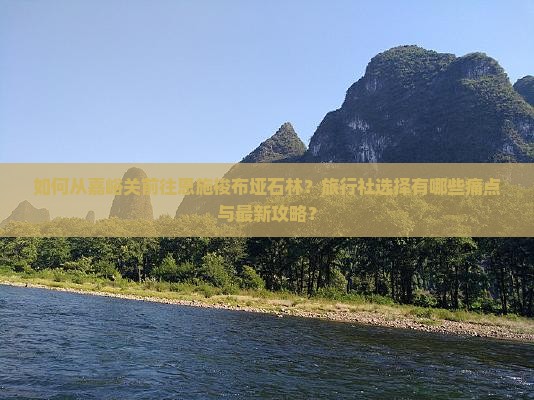 如何从嘉峪关前往恩施梭布垭石林？旅行社选择有哪些痛点与最新攻略？