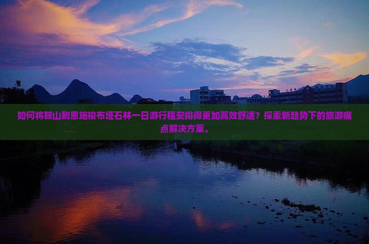 如何将鞍山到恩施梭布垭石林一日游行程安排得更加高效舒适？探索新趋势下的旅游痛点解决方案。