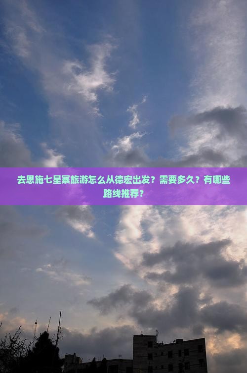 去恩施七星寨旅游怎么从德宏出发？需要多久？有哪些路线推荐？