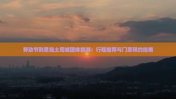 劳动节到恩施土司城团体旅游：行程推荐与门票预约指南