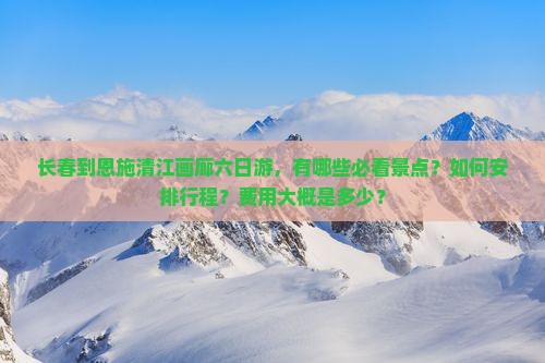 长春到恩施清江画廊六日游，有哪些必看景点？如何安排行程？费用大概是多少？